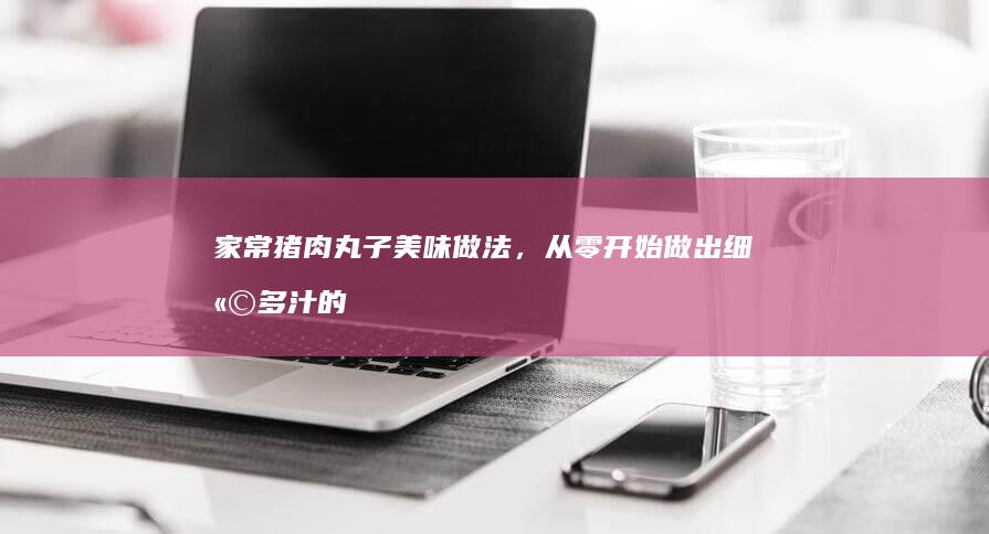 家常猪肉丸子美味做法，从零开始做出细嫩多汁的肉丸子